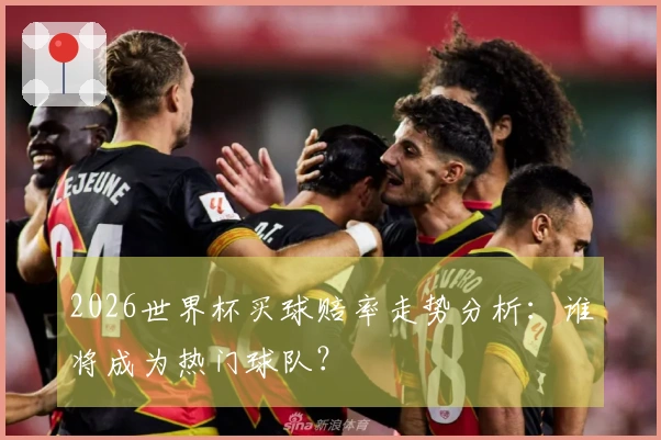 2026世界杯买球赔率走势分析：谁将成为热门球队？